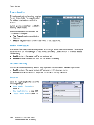 Page 280Device Settings
ColorQube™ 9301/9302/9303
Administration and Accounting 280
Output Location
This option determines the output location 
for non-finished jobs. The output location 
for finished jobs is determined by the 
system.
System generated reports are sent to the 
Top Tray automatically.
The following options are available for 
Copy, Print and Fa x jobs:
•To p  Tr a y delivers the output to the 
To p  t r a y.
•Stacker Tray delivers the specified job output to the Stacker Tray.
Within Job...