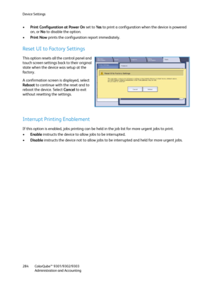 Page 284Device Settings
ColorQube™ 9301/9302/9303
Administration and Accounting 284
•Print Configuration at Power On set to Ye s to print a configuration when the device is powered 
on, or No to disable the option.
•Print Now prints the configuration report immediately.
Reset UI to Factory Settings
This option resets all the control panel and 
touch screen settings back to their original 
state when the device was setup at the 
fa c t o r y .
A confirmation screen is displayed, select 
Reboot to continue with...