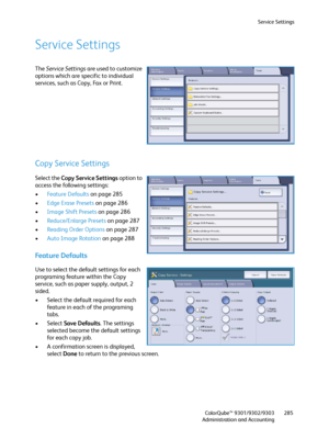 Page 285Service Settings
ColorQube™ 9301/9302/9303
Administration and Accounting285
Service Settings
The Service Settings are used to customize 
options which are specific to individual 
services, such as Copy, Fax or Print.
Copy Service Settings
Select the Copy Service Settings option to 
access the following settings:
•Feature Defaults on page 285
•Edge Erase Presets on page 286
•Image Shift Presets on page 286
•Reduce/Enlarge Presets on page 287
•Reading Order Options on page 287
•Auto Image Rotation on page...