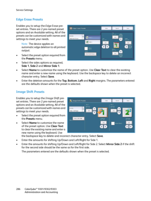 Page 286Service Settings
ColorQube™ 9301/9302/9303
Administration and Accounting 286
Edge Erase Presets
Enables you to setup the Edge Erase pre-
set entries. There are 2 pre-named preset 
options and an Available setting. All of the 
presets can be customized with names and 
settings to meet your needs.
Note The device applies an 
automatic edge deletion to all printed 
output.
• Select the preset option required from 
the Presets menu.
• Select the sides options as required, 
Side 1, Side 2 and Mirror Side 1.
•...
