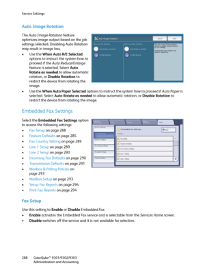 Page 288Service Settings
ColorQube™ 9301/9302/9303
Administration and Accounting 288
Auto Image Rotation
The Auto Image Rotation feature 
optimizes image output based on the job 
settings selected. Disabling Auto Rotation 
may result in image loss.
•Use the When Auto R/E Selected 
options to instruct the system how to 
proceed if the Auto Reduce/Enlarge 
feature is selected. Select Auto 
Rotate as needed to allow automatic 
rotation, or Disable Rotation to 
restrict the device from rotating the 
image.
•Use the...