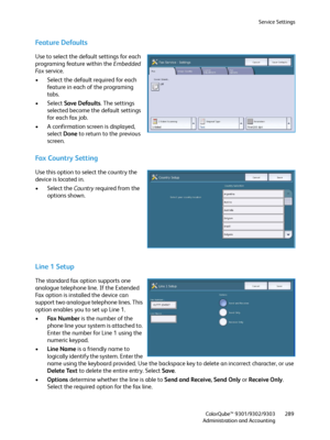 Page 289Service Settings
ColorQube™ 9301/9302/9303
Administration and Accounting289
Feature Defaults
Use to select the default settings for each 
programing feature within the Embedded 
Fa x service.
• Select the default required for each 
feature in each of the programing 
tabs.
• Select Save Defaults. The settings 
selected become the default settings 
for each fax job.
• A confirmation screen is displayed, 
select Done to return to the previous 
screen.
Fax Country Setting
Use this option to select the...