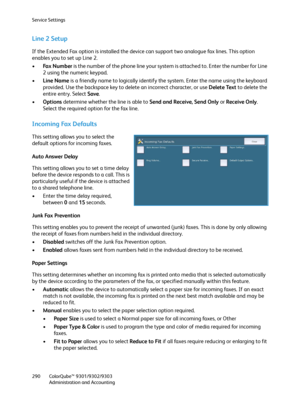 Page 290Service Settings
ColorQube™ 9301/9302/9303
Administration and Accounting 290
Line 2 Setup
If the Extended Fax option is installed the device can support two analogue fax lines. This option 
enables you to set up Line 2.
•Fax Number is the number of the phone line your system is attached to. Enter the number for Line 
2 using the numeric keypad.
•Line Name is a friendly name to logically identify the system. Enter the name using the keyboard 
provided. Use the backspace key to delete an incorrect...