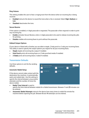 Page 291Service Settings
ColorQube™ 9301/9302/9303
Administration and Accounting291
Ring Volume
This setting enables the user to hear a ringing tone from the device when an incoming fax is being 
received.
•Enabled instructs the device to sound the tone when a fax is received. Select High, Medium or 
Low.
•Disabled deactivates the tone.
Secure Receive
If this option is enabled, a 4 digit passcode is requested. The passcode is then required in order to print 
any incoming fax.
•Enable activates Secure Receive,...