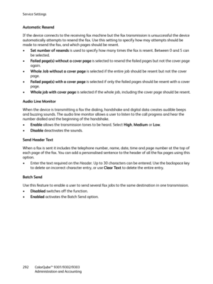 Page 292Service Settings
ColorQube™ 9301/9302/9303
Administration and Accounting 292
Automatic Resend
If the device connects to the receiving fax machine but the fax transmission is unsuccessful the device 
automatically attempts to resend the fax. Use this setting to specify how may attempts should be 
made to resend the fax, and which pages should be resent.
•Set number of resends is used to specify how many times the fax is resent. Between 0 and 5 can 
be selected.
•Failed page(s) without a cover page is...