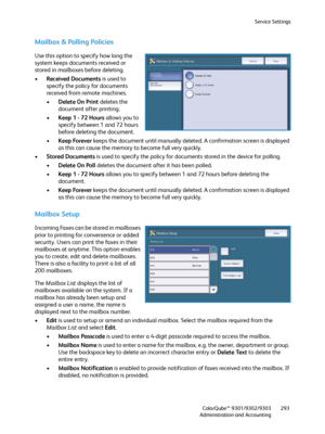 Page 293Service Settings
ColorQube™ 9301/9302/9303
Administration and Accounting293
Mailbox & Polling Policies
Use this option to specify how long the 
system keeps documents received or 
stored in mailboxes before deleting.
•Received Documents is used to 
specify the policy for documents 
received from remote machines.
•Delete On Print deletes the 
document after printing.
•Keep 1 - 72 Hours allows you to 
specify between 1 and 72 hours 
before deleting the document.
•Keep Forever keeps the document until...