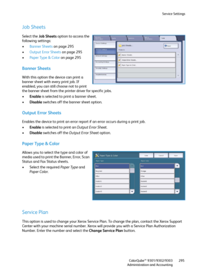 Page 295Service Settings
ColorQube™ 9301/9302/9303
Administration and Accounting295
Job Sheets
Select the Job Sheets option to access the 
following settings:
•Banner Sheets on page 295
•Output Error Sheets on page 295
•Paper Type & Color on page 295
Banner Sheets 
With this option the device can print a 
banner sheet with every print job. If 
enabled, you can still choose not to print 
the banner sheet from the printer driver for specific jobs.
•Enable is selected to print a banner sheet.
•Disable switches off...