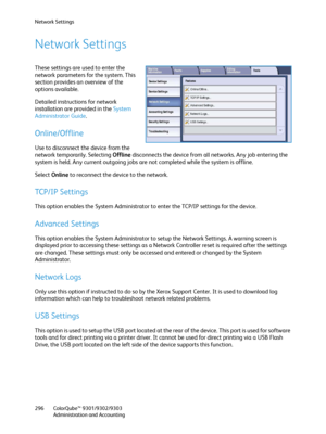 Page 296Network Settings
ColorQube™ 9301/9302/9303
Administration and Accounting 296
Network Settings
These settings are used to enter the 
network parameters for the system. This 
section provides an overview of the 
options available.
Detailed instructions for network 
installation are provided in the System 
Administrator Guide.
Online/Offline 
Use to disconnect the device from the 
network temporarily. Selecting Offline disconnects the device from all networks. Any job entering the 
system is held. Any...