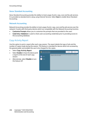 Page 298Accounting Settings
ColorQube™ 9301/9302/9303
Administration and Accounting 298
Xerox Standard Accounting
Xerox Standard Accounting provides the ability to track usage of print, copy, scan and fax job services. 
It is provided as standard and is setup using Internet Services. Select Save to enable Xerox Standard 
Accounting.
Network Accounting
Network Accounting provides the ability to track usage of print, copy, scan and fax job services over the 
network. It works with third party devices which are...