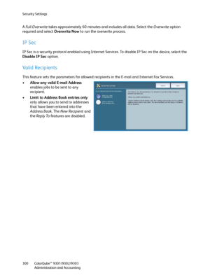 Page 300Security Settings
ColorQube™ 9301/9302/9303
Administration and Accounting 300
A Full Overwrite takes approximately 60 minutes and includes all data. Select the Overwrite option 
required and select Overwrite Now to run the overwrite process.
IP Sec
IP Sec is a security protocol enabled using Internet Services. To disable IP Sec on the device, select the 
Disable IP Sec option.
Valid Recipients
This feature sets the parameters for allowed recipients in the E-mail and Internet Fax Services.
•Allow any...