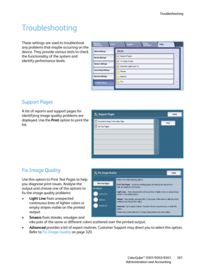 Page 301Troubleshooting
ColorQube™ 9301/9302/9303
Administration and Accounting301
Troubleshooting
These settings are used to troubleshoot 
any problems that maybe occurring on the 
device. They provide various tests to check 
the functionality of the system and 
identify performance levels.
Support Pages
A list of reports and support pages for 
identifying image quality problems are 
displayed. Use the Print option to print the 
list.
Fix Image Quality
Use this option to Print Test Pages to help 
you diagnose...