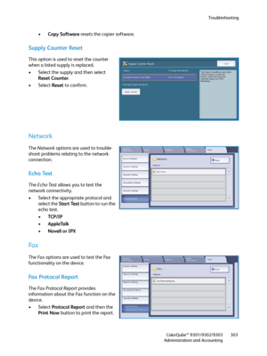 Page 303Troubleshooting
ColorQube™ 9301/9302/9303
Administration and Accounting303
•Copy Software resets the copier software.
Supply Counter Reset
This option is used to reset the counter 
when a listed supply is replaced.
• Select the supply and then select 
Reset Counter.
• Select Reset to confirm.
Network
The Network options are used to trouble-
shoot problems relating to the network 
connection.
Echo Test
The Echo Test allows you to test the 
network connectivity.
• Select the appropriate protocol and...