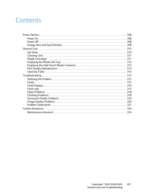 Page 307ColorQube™ 9301/9302/9303
General Care and Troubleshooting307
Contents
Power Options  . . . . . . . . . . . . . . . . . . . . . . . . . . . . . . . . . . . . . . . . . . . . . . . . . . . . . . . . . . . . . . . . . . . . . . . . .  308
Power On  . . . . . . . . . . . . . . . . . . . . . . . . . . . . . . . . . . . . . . . . . . . . . . . . . . . . . . . . . . . . . . . . . . . . . . . . . .  308
Power Off   . . . . . . . . . . . . . . . . . . . . . . . . . . . . . . . . . . . . . . . . . . . . . . . . ....