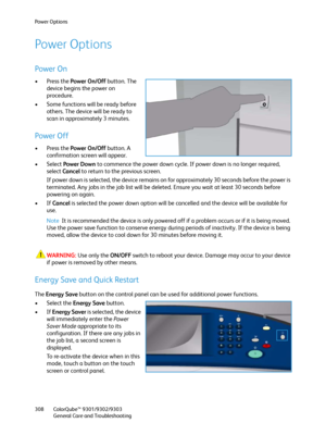 Page 308Power Options
ColorQube™ 9301/9302/9303
General Care and Troubleshooting 308
Power Options
Power On
•Press the Power On/Off button. The 
device begins the power on 
procedure.
• Some functions will be ready before 
others. The device will be ready to 
scan in approximately 3 minutes.
Power Off
•Press the Power On/Off button. A 
confirmation screen will appear.
• Select Power Down to commence the power down cycle. If power down is no longer required, 
select Cancel to return to the previous screen.
If...