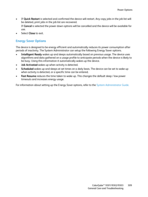 Page 309Power Options
ColorQube™ 9301/9302/9303
General Care and Troubleshooting309
•If Quick Restart is selected and confirmed the device will restart. Any copy jobs in the job list will 
be deleted, print jobs in the job list are recovered.
If Cancel is selected the power down options will be cancelled and the device will be available for 
use.
• Select Close to exit.
Energy Saver Options
The device is designed to be energy efficient and automatically reduces its power consumption after 
periods of inactivity....