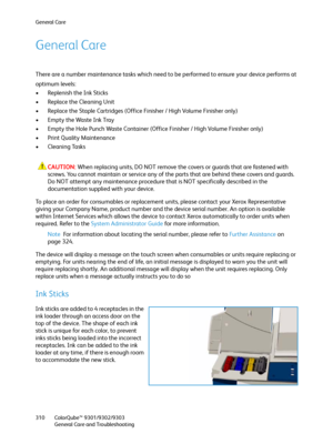 Page 310General Care
ColorQube™ 9301/9302/9303
General Care and Troubleshooting 310
General Care
There are a number maintenance tasks which need to be performed to ensure your device performs at 
optimum levels:
• Replenish the Ink Sticks
• Replace the Cleaning Unit
• Replace the Staple Cartridges (Office Finisher / High Volume Finisher only)
• Empty the Waste Ink Tray
• Empty the Hole Punch Waste Container (Office Finisher / High Volume Finisher only)
• Print Quality Maintenance
• Cleaning Tasks
CAUTION:When...