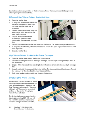 Page 312General Care
ColorQube™ 9301/9302/9303
General Care and Troubleshooting 312
Detailed instructions are provided on the touch screen. Follow the instructions and labels provided 
when replacing the staple cartridge.
Office and High Volume Finisher Staple Cartridge:
1. Open the finisher door.
2. If using the Office Finisher, rotate the 
staple access handle (a green cog) 
clockwise until the staple unit is 
accessible.
3. Unlatch the staple cartridge using the 
light colored catch and remove the 
used...