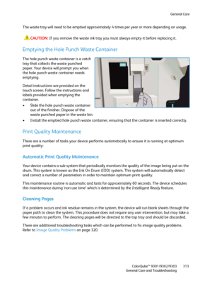 Page 313General Care
ColorQube™ 9301/9302/9303
General Care and Troubleshooting313
The waste tray will need to be emptied approximately 4 times per year or more depending on usage.
CAUTION:If you remove the waste ink tray you must always empty it before replacing it.
Emptying the Hole Punch Waste Container
The hole punch waste container is a catch 
tray that collects the waste punched 
paper. Your device will prompt you when 
the hole punch waste container needs 
emptying.
Detail instructions are provided on the...