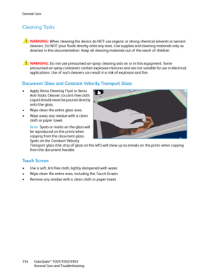 Page 314General Care
ColorQube™ 9301/9302/9303
General Care and Troubleshooting 314
Cleaning Tasks
WARNING:When cleaning the device do NOT use organic or strong chemical solvents or aerosol 
cleaners. Do NOT pour fluids directly onto any area. Use supplies and cleaning materials only as 
directed in this documentation. Keep all cleaning materials out of the reach of children.
WARNING:Do not use pressurised air-spray cleaning aids on or in this equipment. Some 
pressurised air-spray containers contain explosive...