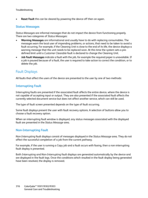 Page 316Troubleshooting
ColorQube™ 9301/9302/9303
General Care and Troubleshooting 316
•Reset Fault this can be cleared by powering the device off then on again.
Status Messages
Status Messages are informal messages that do not impact the device from functioning properly. 
There are two categories of Status Messages:
•Warning Messages are informational and usually have to do with replacing consumables. The 
messages warn the local user of impending problems, or actions, that need to be taken to avoid a 
fault...