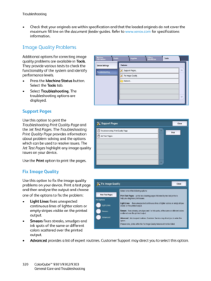 Page 320Troubleshooting
ColorQube™ 9301/9302/9303
General Care and Troubleshooting 320
• Check that your originals are within specification and that the loaded originals do not cover the 
maximum fill line on the document feeder guides. Refer to www.xerox.com for specifications 
information.
Image Quality Problems
Additional options for correcting image 
quality problems are available in To o l s. 
They provide various tests to check the 
functionality of the system and identify 
performance levels.
•Press the...