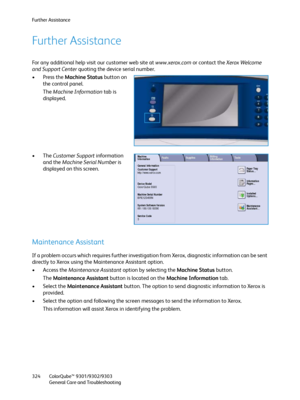 Page 324Further Assistance
ColorQube™ 9301/9302/9303
General Care and Troubleshooting 324
Further Assistance
For any additional help visit our customer web site at www.xerox.com or contact the Xerox Welcome 
and Support Center quoting the device serial number.
•Press the Machine Status button on 
the control panel.
The Machine Information tab is 
displayed.
•The Customer Support information 
and the Machine Serial Number is 
displayed on this screen.
Maintenance Assistant
If a problem occurs which requires...