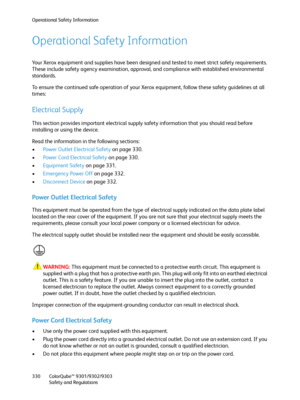 Page 330Operational Safety Information
ColorQube™ 9301/9302/9303
Safety and Regulations 330
Operational Safety Information
Your Xerox equipment and supplies have been designed and tested to meet strict safety requirements. 
These include safety agency examination, approval, and compliance with established environmental 
standards.
To ensure the continued safe operation of your Xerox equipment, follow these safety guidelines at all 
times:
Electrical Supply
This section provides important electrical supply safety...