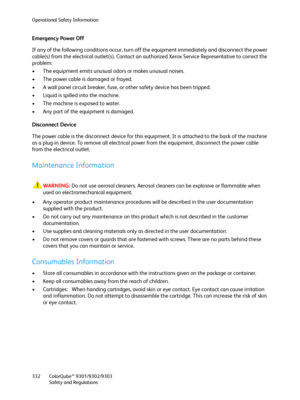 Page 332Operational Safety Information
ColorQube™ 9301/9302/9303
Safety and Regulations 332
Emergency Power Off
If any of the following conditions occur, turn off the equipment immediately and disconnect the power 
cable(s) from the electrical outlet(s). Contact an authorized Xerox Service Representative to correct the 
problem:
• The equipment emits unusual odors or makes unusual noises.
• The power cable is damaged or frayed.
• A wall panel circuit breaker, fuse, or other safety device has been tripped.
•...