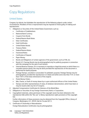 Page 336Copy Regulations
ColorQube™ 9301/9302/9303
Safety and Regulations 336
Copy Regulations
United States
Congress, by statute, has forbidden the reproduction of the following subjects under certain 
circumstances. Penalties of fine or imprisonment may be imposed on those guilty of making such 
reproductions.
1. Obligations or Securities of the United States Government, such as:
• Certificates of Indebtedness
• National Bank Currency
• Coupons from Bonds
• Federal Reserve Bank Notes
• Silver Certificates
•...