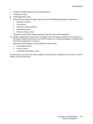 Page 337Copy Regulations
ColorQube™ 9301/9302/9303
Safety and Regulations337
6. Passports. Foreign Passports may be photographed.
7. Immigration papers.
8. Draft Registration Cards.
9. Selective Service Induction papers that bear any of the following Registrant’s information:
• Earnings or Income
•Court Record
• Physical or mental condition
• Dependency Status
• Previous military service
Exception: United States military discharge certificates may be photographed.
10. Badges, Identification Cards, Passes, or...