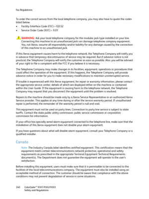 Page 340Fa x  Re g u l a t i o n s
ColorQube™ 9301/9302/9303
Safety and Regulations 340
To order the correct service from the local telephone company, you may also have to quote the codes 
listed below:
• Facility Interface Code (FIC) = 02LS2
• Service Order Code (SOC) = 9.0Y
WARNING:Ask your local telephone company for the modular jack type installed on your line. 
Connecting this machine to an unauthorized jack can damage telephone company equipment. 
You, not Xerox, assume all responsibility and/or liability...