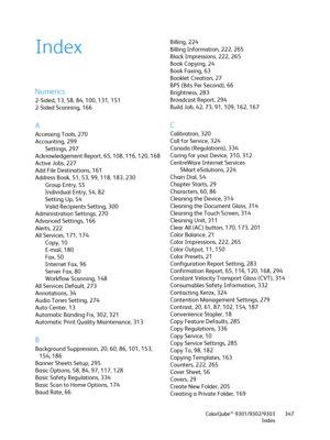 Page 347ColorQube™ 9301/9302/9303
Index347
Index
Numerics
2-Sided, 13, 58, 84, 100, 131, 151
2-Sided Scanning, 166
A
Accessing Tools, 270
Accounting, 299
Settings, 297
Acknowledgement Report, 65, 108, 116, 120, 168
Active Jobs, 227
Add File Destinations, 161
Address Book, 51, 53, 99, 118, 183, 230
Group Entry, 55
Individual Entry, 54, 82
Setting Up, 54
Valid Recipients Setting, 300
Administration Settings, 270
Advanced Settings, 166
Alerts, 222
All Services, 171, 174
Copy, 10
E-mail, 180
Fax, 50
Internet Fax,...