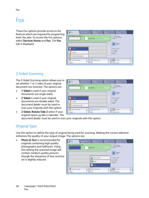 Page 58Fa x
ColorQube™ 9301/9302/9303
Fa x 58
Fa x
These Fa x options provide access to fax 
features which are required for programing 
basic fax jobs. To access the Fa x  options, 
select Services Home and Fa x. The Fa x 
tab is displayed.
2-Sided Scanning
The 2-Sided Scanning option allows you to 
set whether 1 or 2 sides of your original 
document are scanned. The options are:
•1Sided is used if your original 
documents are single sided.
•2Sided is used if your original 
documents are double sided. The...