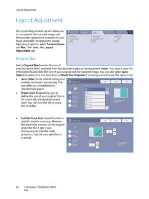 Page 62Layout Adjustment
ColorQube™ 9301/9302/9303
Fa x 62
Layout Adjustment
The Layout Adjustment options allow you 
to manipulate the scanned image and 
enhance the appearance and style of your 
faxed document. To access the Layout 
Adjustment options, select Services Home 
and Fa x. Then select the Layout 
Adjustment tab.
Original Size
Select Original Size to enter the size of 
your document when scanning from the document glass or the document feeder. Your device uses this 
information to calculate the size...