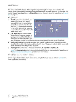 Page 64Layout Adjustment
ColorQube™ 9301/9302/9303
Fa x 64
The device will identify the size of the original during scanning. If the pages have a black or dark 
colored border the device will assume that the pages are smaller than they really are. To overcome this 
use the Custom Scan Area feature in Original Size to enter the exact size of the page. Refer to Original 
Size on page 62.
The options are:
•Both Pages use to scan both pages, 
the left page of the book will be 
scanned first. Use the arrow buttons...