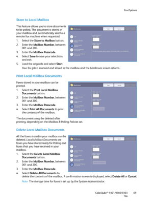 Page 69Fa x  O p t i o n s
ColorQube™ 9301/9302/9303
Fa x69
Store to Local Mailbox
This feature allows you to store documents 
to be polled. The document is stored in 
your mailbox and automatically sent to a 
remote fax machine when requested.
1. Select the Store to Mailbox button.
2. Enter the Mailbox Number, between 
001 and 200.
3. Enter the Mailbox Passcode.
4. Select Save to save your selections 
and exit.
5. Load the originals and select Start.
Your fax job is scanned and stored in the mailbox and the...