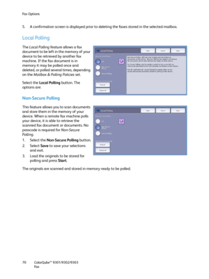 Page 70Fa x  O p t i o n s
ColorQube™ 9301/9302/9303
Fa x 70
5. A confirmation screen is displayed prior to deleting the faxes stored in the selected mailbox.
Local Polling
The Local Polling feature allows a fax 
document to be left in the memory of your 
device to be retrieved by another fax 
machine. If the fax document is in 
memory it may be polled once and 
deleted, or polled several times, depending 
on the Mailbox & Polling Policies set.
Select the Local Polling button. The 
options are:
Non-Secure...