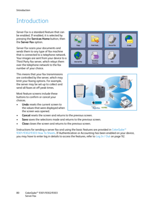 Page 80Introduction
ColorQube™ 9301/9302/9303
Server Fax 80
Introduction
Server Fax is a standard feature that can 
be enabled. If enabled, it is selected by 
pressing the Services Home button, then 
the Server Fax option. 
Server Fax scans your documents and 
sends them to any type of fax machine 
that is connected to a telephone network. 
Your images are sent from your device to a 
Third Party fax server, which relays them 
over the telephone network to the fax 
number of your choice.
This means that your fax...