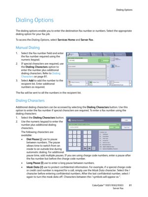 Page 81Dialing Options
ColorQube™ 9301/9302/9303
Server Fax81
Dialing Options
The dialing options enable you to enter the destination fax number or numbers. Select the appropriate 
dialing option for your fax job.
To access the Dialing Options, select Services Home and Server Fax.
Manual Dialing
1. Select the fax number field and enter 
the fax number required using the 
numeric keypad.
2. If special characters are required, use 
the Dialing Characters option to 
enter the number plus additional 
dialing...