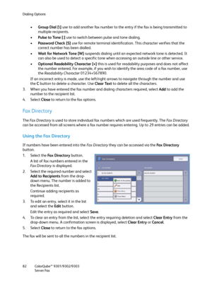 Page 82Dialing Options
ColorQube™ 9301/9302/9303
Server Fax 82
•Group Dial [\] use to add another fax number to the entry if the fax is being transmitted to 
multiple recipients.
•Pulse to Tone [:] use to switch between pulse and tone dialing.
•Password Check [S] use for remote terminal identification. This character verifies that the 
correct number has been dialled.
•Wa it  fo r N etwor k To n e [W] suspends dialing until an expected network tone is detected. It 
can also be used to detect a specific tone...