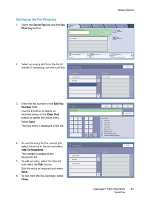 Page 83Dialing Options
ColorQube™ 9301/9302/9303
Server Fax83
Setting up the Fa x  D i re c t o r y
1. Select the Server Fax tab and the Fa x  
Directory button.
2. Select an empty slot from the list of 
entries. If necessary, use the scroll bar.
3. Enter the fax number in the Edit Fax 
Number field.
Use the C button to delete an 
incorrect entry, or the Clear Text 
button to delete the entire entry.
Select Save.
The new entry is displayed in the list.
4. To use the entry for the current job, 
select the entry...