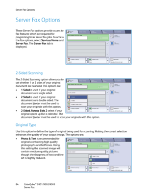 Page 84Server Fax Options
ColorQube™ 9301/9302/9303
Server Fax 84
Server Fax Options
These Server Fax options provide access to 
fax features which are required for 
programing basic server fax jobs. To access 
the Fa x  options, select Services Home and 
Server Fax. The Server Fax tab is 
displayed.
2-Sided Scanning
The 2-Sided Scanning option allows you to 
set whether 1 or 2 sides of your original 
document are scanned. The options are:
•1Sided is used if your original 
documents are single sided.
•2Sided is...