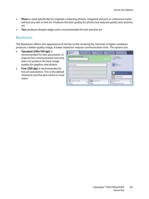 Page 85Server Fax Options
ColorQube™ 9301/9302/9303
Server Fax85
•Photo is used specifically for originals containing photos, magazine pictures or continuous tones 
without any text or line art. Produces the best quality for photos but reduced quality text and line 
art.
•Text produces sharper edges and is recommended for text and line art.
Resolution
The Resolution affects the appearance of the fax at the receiving fax terminal. A higher resolution 
produces a better quality image. A lower resolution reduces...