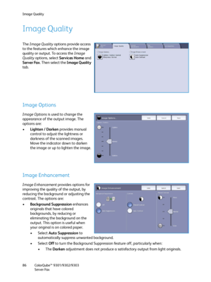 Page 86Image Quality
ColorQube™ 9301/9302/9303
Server Fax 86
Image Quality
The Image Quality options provide access 
to the features which enhance the image 
quality or output. To access the Image 
Quality options, select Services Home and 
Server Fax. Then select the Image Quality 
tab.
Image Options
Image Options is used to change the 
appearance of the output image. The 
options are:
•Lighten / Darken provides manual 
control to adjust the lightness or 
darkness of the scanned images. 
Move the indicator...