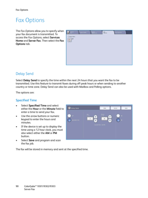 Page 90Fa x  O p t i o n s
ColorQube™ 9301/9302/9303
Server Fax 90
Fax Options
The Fa x  O p t i o n s allow you to specify when 
your fax document is transmitted. To 
access the Fa x  O p t i o n s, select Services 
Home and Server Fax. Then select the Fa x  
Options tab.
Delay Send
Select Delay Send to specify the time within the next 24 hours that you want the fax to be 
transmitted. Use this feature to transmit faxes during off-peak hours or when sending to another 
country or time zone. Delay Send can also...