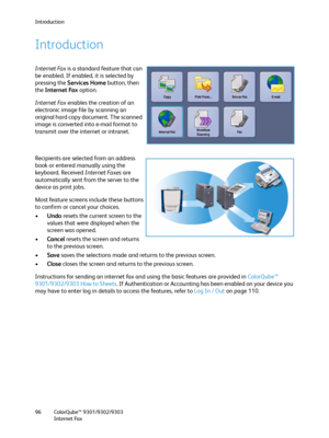 Page 96Introduction
ColorQube™ 9301/9302/9303
Internet Fax 96
Introduction
Internet Fax is a standard feature that can 
be enabled. If enabled, it is selected by 
pressing the Services Home button, then 
the Internet Fax option.
Internet Fax enables the creation of an 
electronic image file by scanning an 
original hard copy document. The scanned 
image is converted into e-mail format to 
transmit over the internet or intranet.
Recipients are selected from an address 
book or entered manually using the...