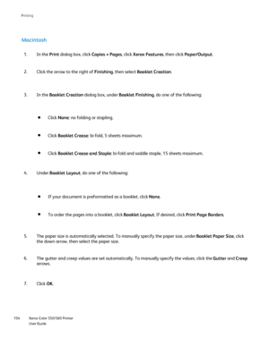 Page 104
Xerox Color 550/560 Printer
User Guide
104 Printin
g
Macintosh
In the 
Print dialog box, click  Copies + Pages, click Xerox Features , then click Paper/Output .
1.
Click the arrow to the right of  Finishing, then select  Booklet Creation .
2.
Click None : no folding or stapling.
Click  Booklet Crease : bi-fold, 5 sheets maximum.
Click Booklet Crease and Staple : bi-fold and saddle staple, 15 sheets maximum.
In the Booklet Creation  dialog box, under  Booklet Finishing, do one of the following:
3.
If...