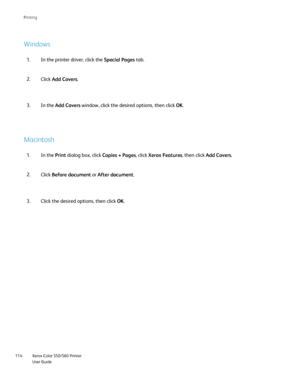 Page 114
Xerox Color 550/560 Printer
User Guide
114 Printin
g
Windows
Macintosh
In the printer driver, click the 
Special Pages tab.
1.
Click Add Covers .
2.
In the  Print dialog box, click  Copies + Pages, click Xerox Features , then click Add Covers .
1.
Click Before document  or After document .
2. In the 
Add Covers  window, click the desired options, then click  OK.
3.
Click the desired options, then click  OK.
3.
Downloaded From ManualsPrinter.com Manuals 