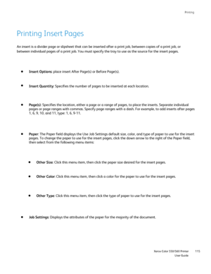 Page 115
Printing
                     Xerox Color 550/560 PrinterUser Guide115
An insert is a divider page or slipsheet that can be inserted after a pr\
int job, between copies of a print job, or 
between individual pages of a print job. You must specify the tray to us\
e as the source for the insert pages.
Insert Options : place insert After Page(s) or Before Page(s).
Insert Quantity : Specifies the number of pages to be inserted at each location.
Page(s): Specifies the location, either a page or a range of...