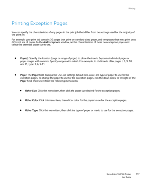 Page 117
Printing
                    Xerox Color 550/560 PrinterUser Guide117
You can specify the characteristics of any pages in the print job that d\
iffer from the settings used for the majority of 
the print job.
For example, your print job contains 30 pages that print on standard-siz\
ed paper, and two pages that must print on 
a
different size of paper. In the 
Add Exceptions window, set the characteristics of these two exception pages and 
select the alternate paper size to use.
Page(s): Specify the...